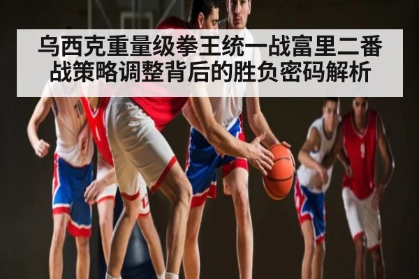 乌西克重量级拳王统一战富里二番战策略调整背后的胜负密码解析